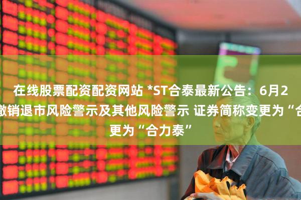 在线股票配资配资网站 *ST合泰最新公告：6月24日起撤销退市风险警示及其他风险警示 证券简称变更为“合力泰”