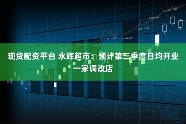现货配资平台 永辉超市：预计第三季度日均开业一家调改店
