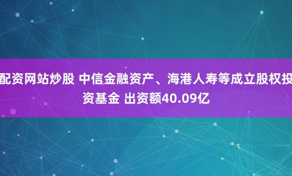 配资网站炒股 中信金融资产、海港人寿等成立股权投资基金 出资额40.09亿