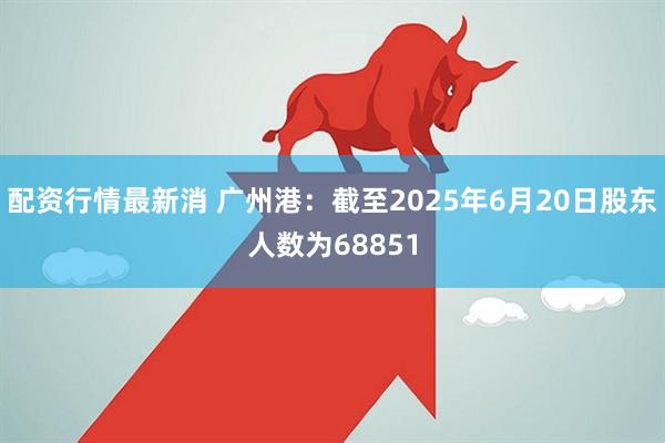 配资行情最新消 广州港：截至2025年6月20日股东人数为68851