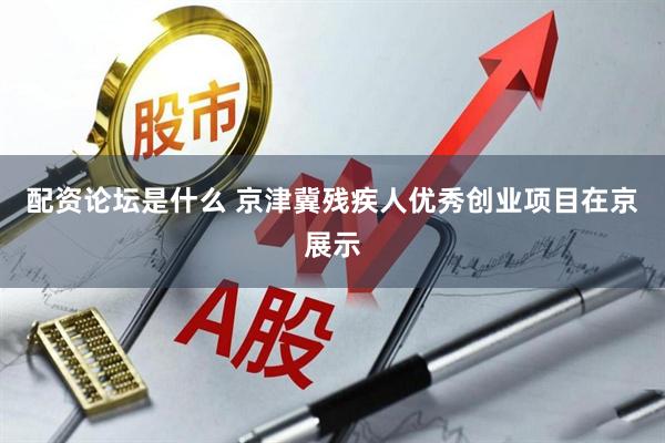 配资论坛是什么 京津冀残疾人优秀创业项目在京展示