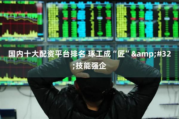 国内十大配资平台排名 琢工成“匠”&#32;技能强企