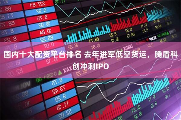 国内十大配资平台排名 去年进军低空货运，腾盾科创冲刺IPO