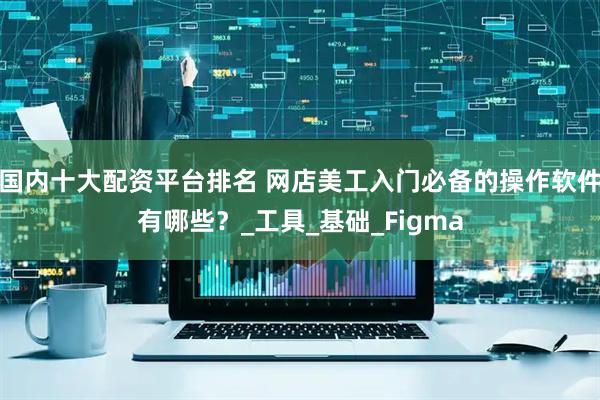 国内十大配资平台排名 网店美工入门必备的操作软件有哪些？_工具_基础_Figma