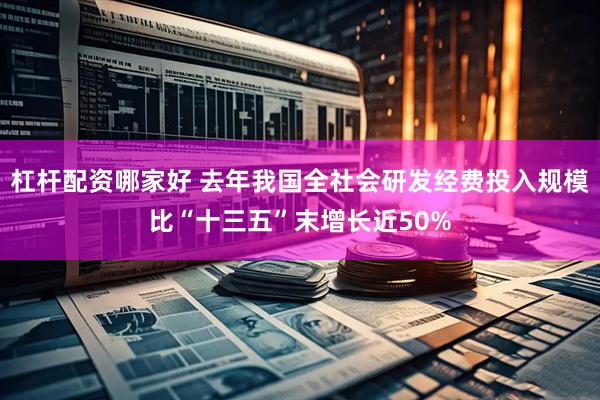 杠杆配资哪家好 去年我国全社会研发经费投入规模比“十三五”末增长近50%