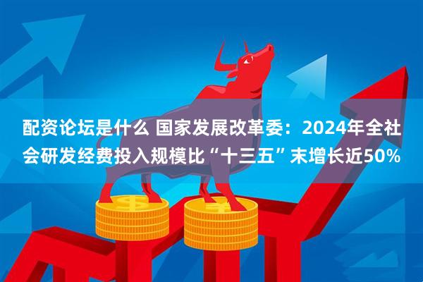 配资论坛是什么 国家发展改革委：2024年全社会研发经费投入规模比“十三五”末增长近50%