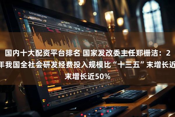 国内十大配资平台排名 国家发改委主任郑栅洁：2024年我国全社会研发经费投入规模比“十三五”末增长近50%