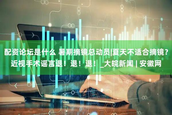 配资论坛是什么 暑期摘镜总动员|夏天不适合摘镜？近视手术谣言退！退！退！_大皖新闻 | 安徽网