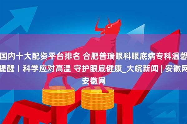 国内十大配资平台排名 合肥普瑞眼科眼底病专科温馨提醒丨科学应对高温 守护眼底健康_大皖新闻 | 安徽网