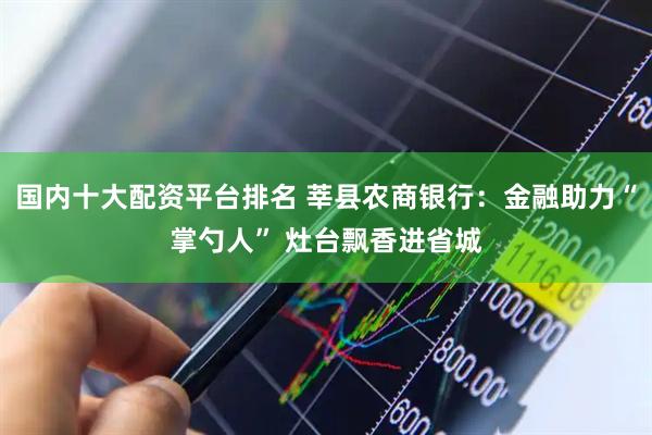 国内十大配资平台排名 莘县农商银行：金融助力“掌勺人” 灶台飘香进省城