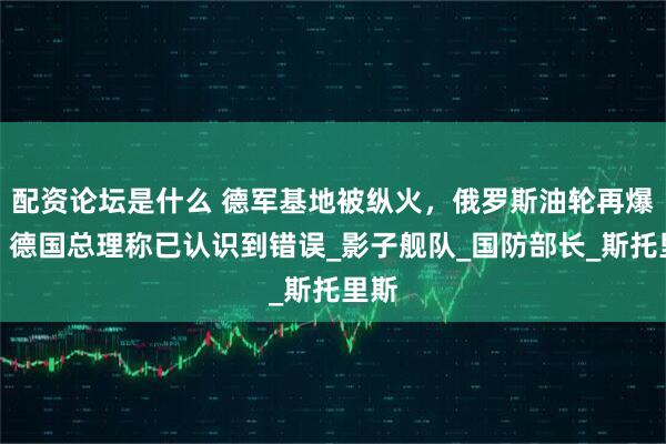 配资论坛是什么 德军基地被纵火，俄罗斯油轮再爆炸！德国总理称已认识到错误_影子舰队_国防部长_斯托里斯