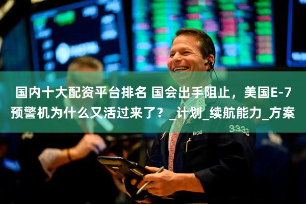 国内十大配资平台排名 国会出手阻止，美国E-7预警机为什么又活过来了？_计划_续航能力_方案