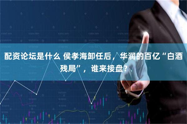 配资论坛是什么 侯孝海卸任后，华润的百亿“白酒残局”，谁来接盘？