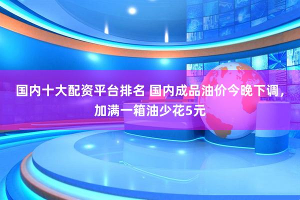 国内十大配资平台排名 国内成品油价今晚下调，加满一箱油少花5元