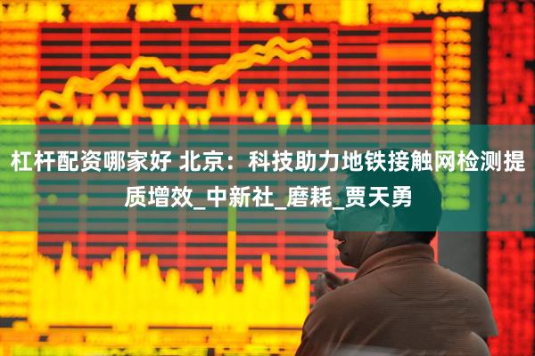 杠杆配资哪家好 北京：科技助力地铁接触网检测提质增效_中新社_磨耗_贾天勇