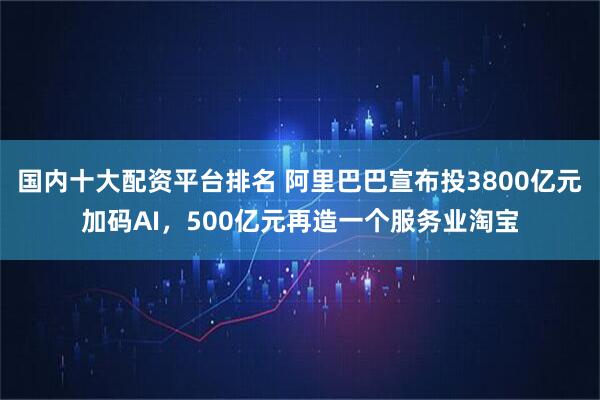 国内十大配资平台排名 阿里巴巴宣布投3800亿元加码AI，500亿元再造一个服务业淘宝