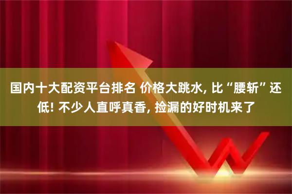 国内十大配资平台排名 价格大跳水, 比“腰斩”还低! 不少人直呼真香, 捡漏的好时机来了