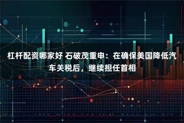 杠杆配资哪家好 石破茂重申：在确保美国降低汽车关税后，继续担任首相