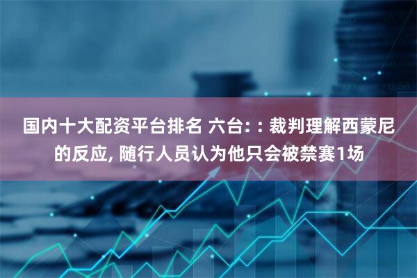 国内十大配资平台排名 六台: : 裁判理解西蒙尼的反应, 随行人员认为他只会被禁赛1场