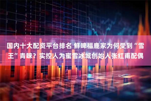 国内十大配资平台排名 鲜啤福鹿家为何受到“雪王”青睐？实控人为蜜雪冰城创始人张红甫配偶