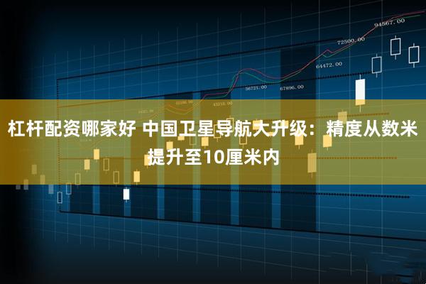 杠杆配资哪家好 中国卫星导航大升级：精度从数米提升至10厘米内