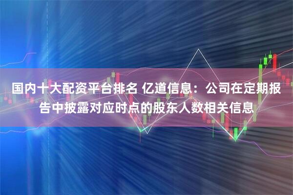国内十大配资平台排名 亿道信息：公司在定期报告中披露对应时点的股东人数相关信息