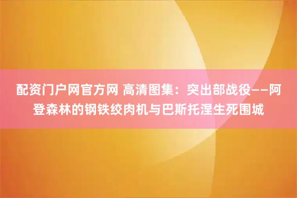 配资门户网官方网 高清图集：突出部战役——阿登森林的钢铁绞肉机与巴斯托涅生死围城