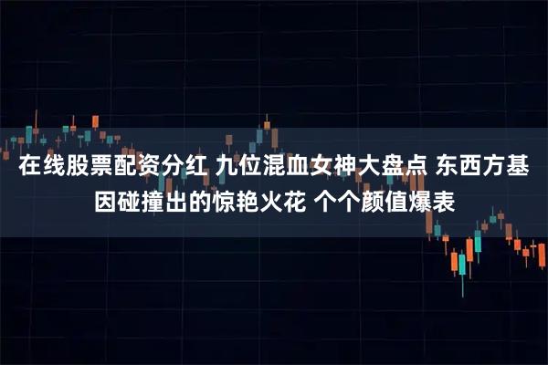 在线股票配资分红 九位混血女神大盘点 东西方基因碰撞出的惊艳火花 个个颜值爆表