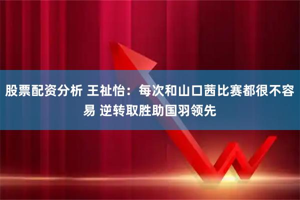 股票配资分析 王祉怡：每次和山口茜比赛都很不容易 逆转取胜助国羽领先