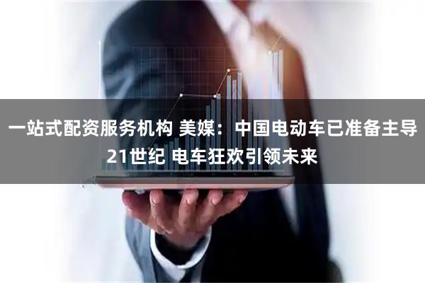 一站式配资服务机构 美媒：中国电动车已准备主导21世纪 电车狂欢引领未来