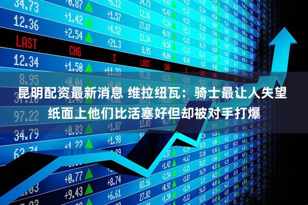 昆明配资最新消息 维拉纽瓦：骑士最让人失望 纸面上他们比活塞好但却被对手打爆
