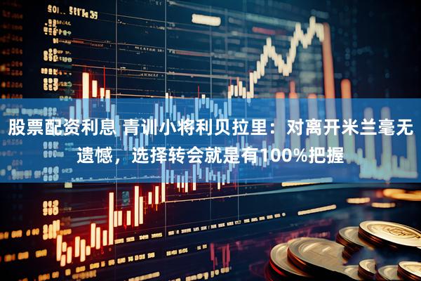 股票配资利息 青训小将利贝拉里：对离开米兰毫无遗憾，选择转会就是有100%把握