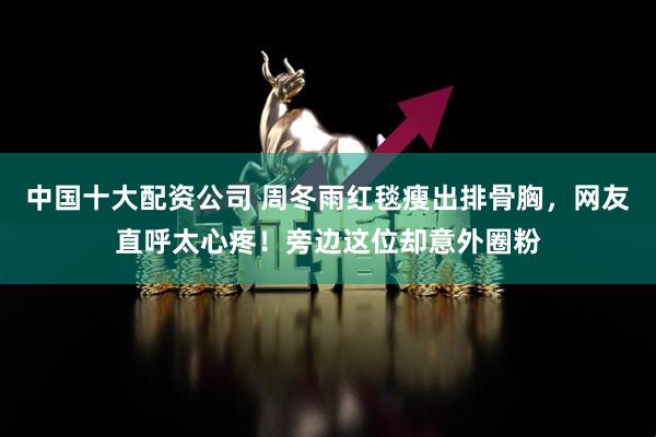 中国十大配资公司 周冬雨红毯瘦出排骨胸，网友直呼太心疼！旁边这位却意外圈粉