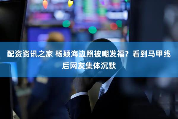 配资资讯之家 杨颖海边照被嘲发福？看到马甲线后网友集体沉默