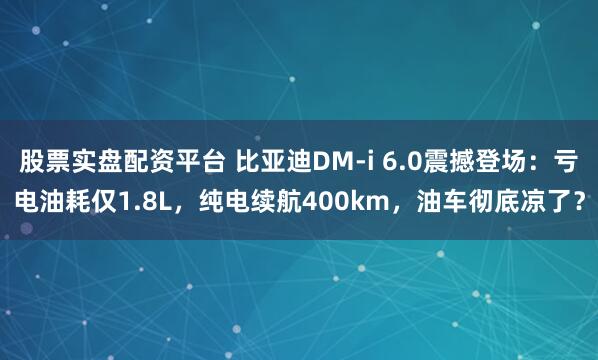 股票实盘配资平台 比亚迪DM-i 6.0震撼登场：亏电油耗仅1.8L，纯电续航400km，油车彻底凉了？