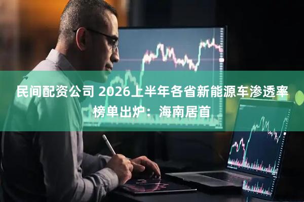 民间配资公司 2026上半年各省新能源车渗透率榜单出炉：海南居首