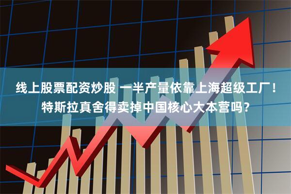 线上股票配资炒股 一半产量依靠上海超级工厂！特斯拉真舍得卖掉中国核心大本营吗？