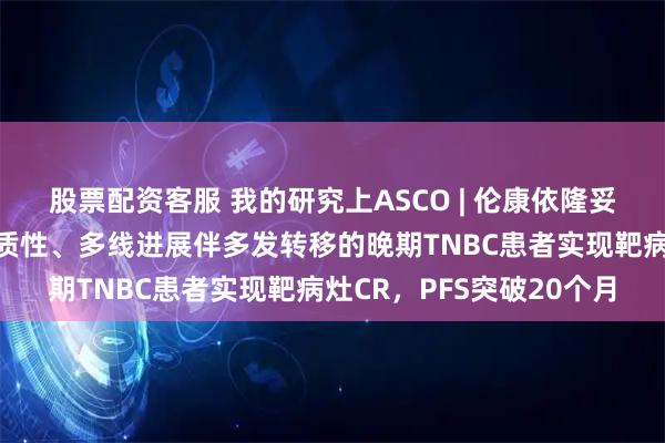 股票配资客服 我的研究上ASCO | 伦康依隆妥单抗为一例具有时空异质性、多线进展伴多发转移的晚期TNBC患者实现靶病灶CR，PFS突破20个月