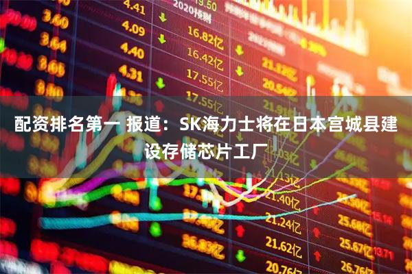 配资排名第一 报道：SK海力士将在日本宫城县建设存储芯片工厂