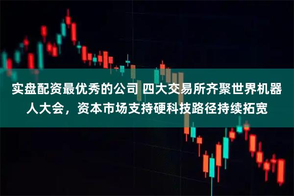 实盘配资最优秀的公司 四大交易所齐聚世界机器人大会，资本市场支持硬科技路径持续拓宽