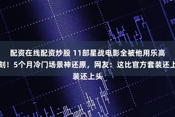 配资在线配资炒股 11部星战电影全被他用乐高复刻!5个月冷门场景神还原,网友:这比官方套装还上头